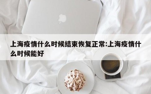 上海疫情什么时候结束恢复正常:上海疫情什么时候能好