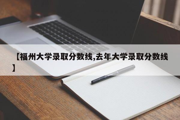 【福州大学录取分数线,去年大学录取分数线】