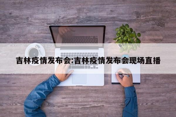 吉林疫情发布会:吉林疫情发布会现场直播