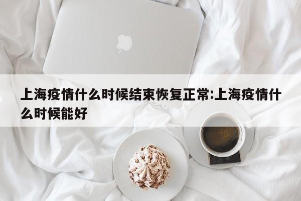 上海疫情什么时候结束恢复正常:上海疫情什么时候能好