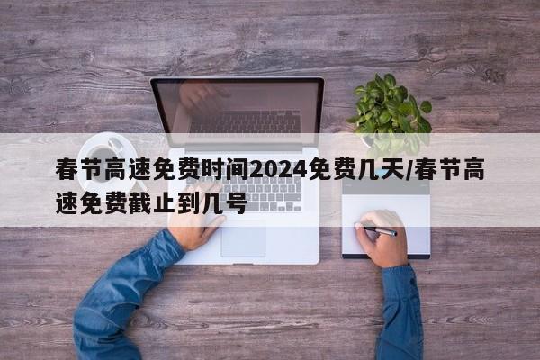 春节高速免费时间2024免费几天/春节高速免费截止到几号