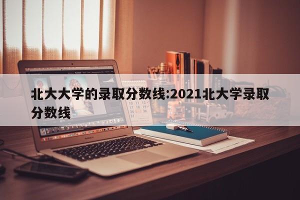 北大大学的录取分数线:2021北大学录取分数线