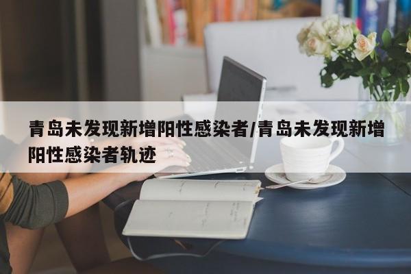 青岛未发现新增阳性感染者/青岛未发现新增阳性感染者轨迹