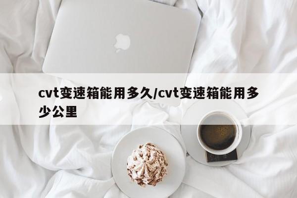 cvt变速箱能用多久/cvt变速箱能用多少公里