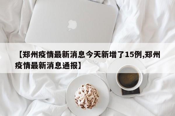 【郑州疫情最新消息今天新增了15例,郑州疫情最新消息通报】