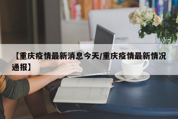 【重庆疫情最新消息今天/重庆疫情最新情况通报】