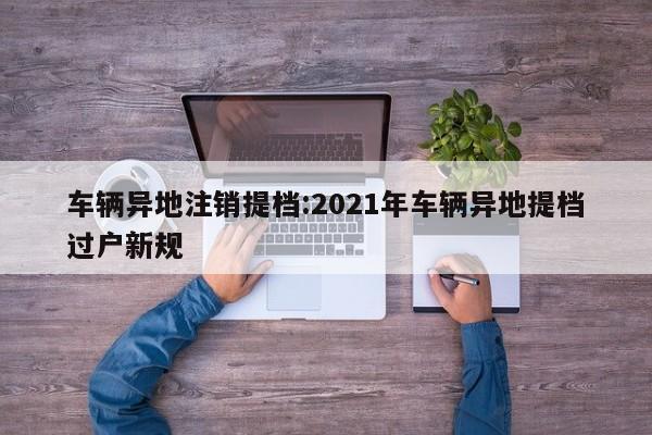 车辆异地注销提档:2021年车辆异地提档过户新规