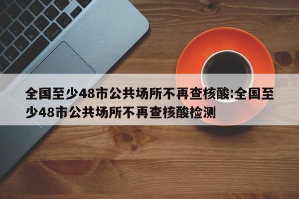 全国至少48市公共场所不再查核酸:全国至少48市公共场所不再查核酸检测