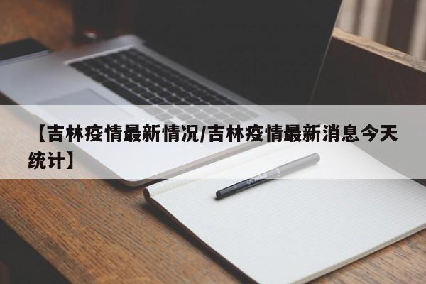 【吉林疫情最新情况/吉林疫情最新消息今天统计】