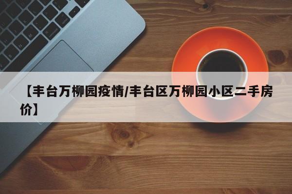 【丰台万柳园疫情/丰台区万柳园小区二手房价】