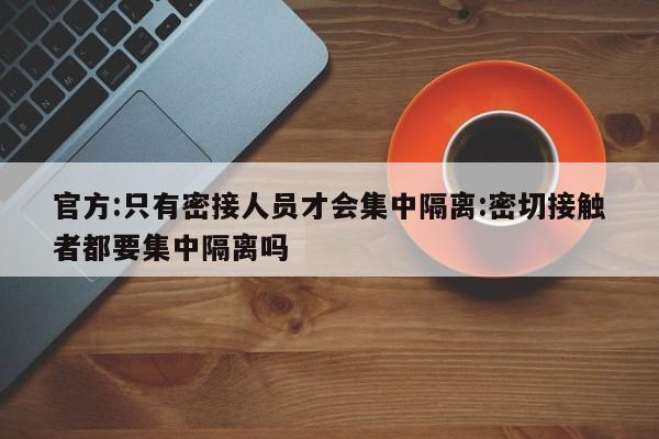 官方:只有密接人员才会集中隔离:密切接触者都要集中隔离吗