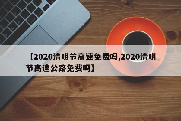 【2020清明节高速免费吗,2020清明节高速公路免费吗】