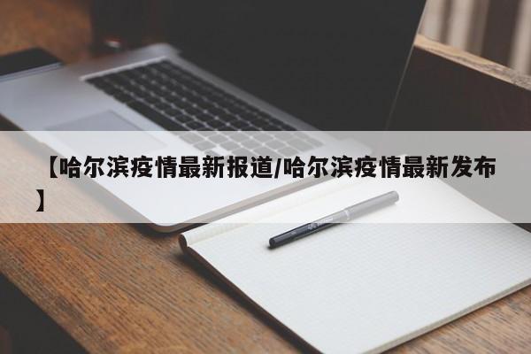 【哈尔滨疫情最新报道/哈尔滨疫情最新发布】