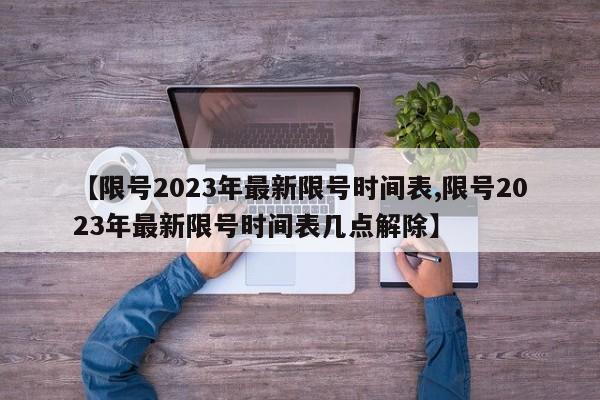 【限号2023年最新限号时间表,限号2023年最新限号时间表几点解除】