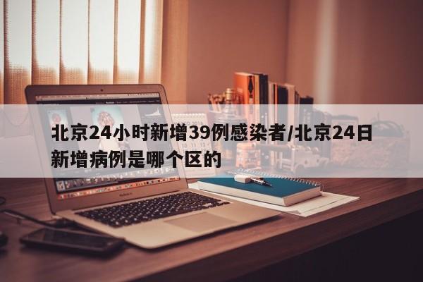 北京24小时新增39例感染者/北京24日新增病例是哪个区的
