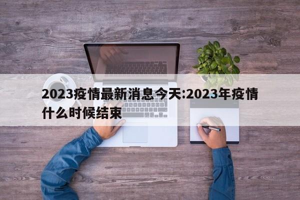 2023疫情最新消息今天:2023年疫情什么时候结束
