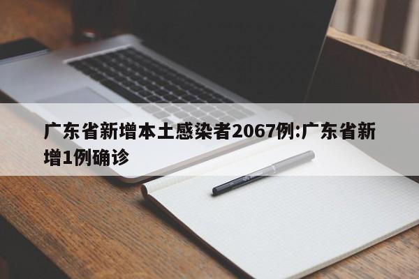广东省新增本土感染者2067例:广东省新增1例确诊