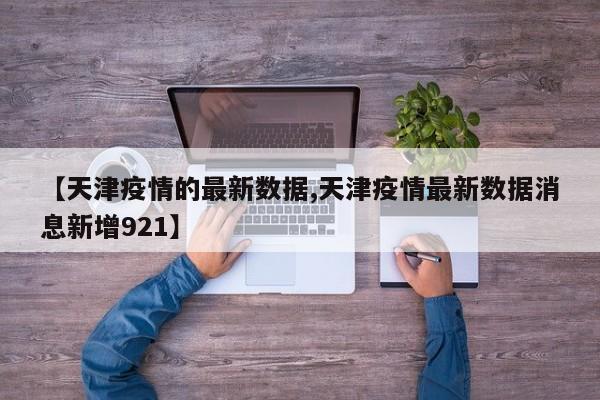 【天津疫情的最新数据,天津疫情最新数据消息新增921】