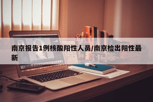南京报告1例核酸阳性人员/南京检出阳性最新