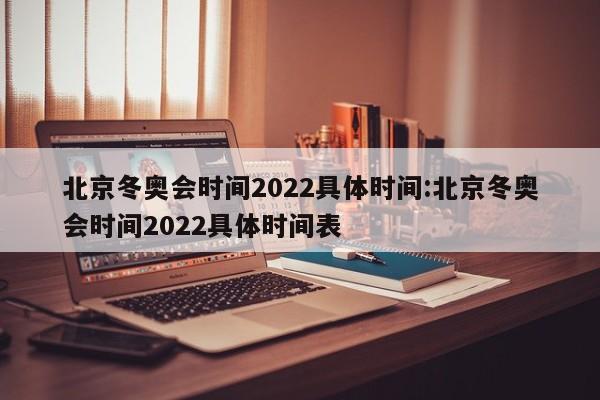 北京冬奥会时间2022具体时间:北京冬奥会时间2022具体时间表