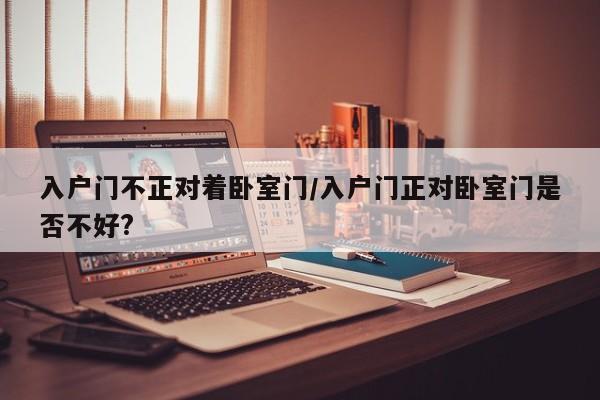 入户门不正对着卧室门/入户门正对卧室门是否不好?