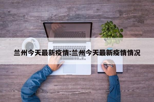 兰州今天最新疫情:兰州今天最新疫情情况