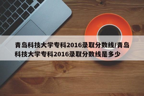 青岛科技大学专科2016录取分数线/青岛科技大学专科2016录取分数线是多少