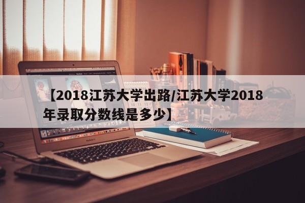 【2018江苏大学出路/江苏大学2018年录取分数线是多少】
