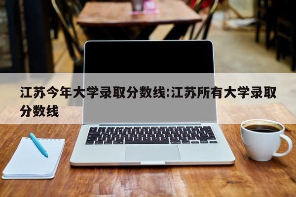 江苏今年大学录取分数线:江苏所有大学录取分数线