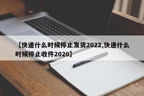 【快递什么时候停止发货2022,快递什么时候停止收件2020】