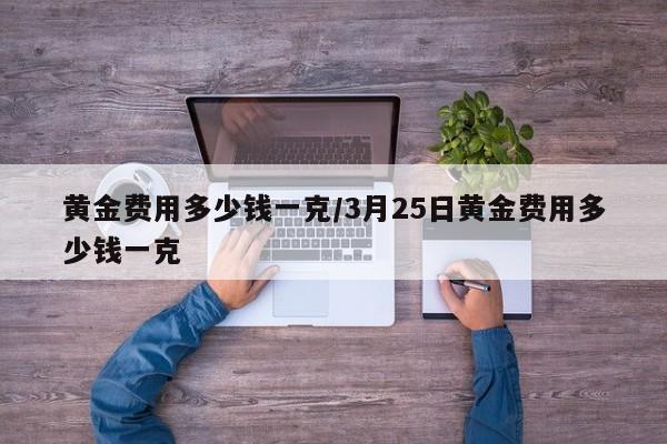 黄金费用多少钱一克/3月25日黄金费用多少钱一克
