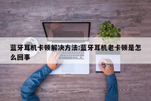 蓝牙耳机卡顿解决方法:蓝牙耳机老卡顿是怎么回事