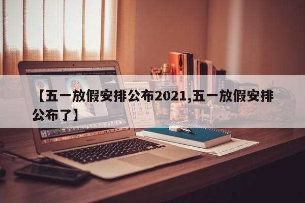 【五一放假安排公布2021,五一放假安排公布了】