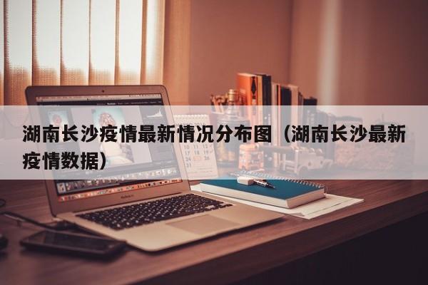 湖南长沙疫情最新情况分布图(湖南长沙最新疫情数据)