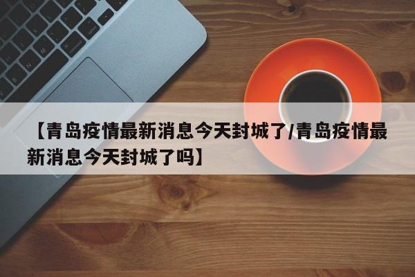 【青岛疫情最新消息今天封城了/青岛疫情最新消息今天封城了吗】