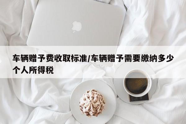 车辆赠予费收取标准/车辆赠予需要缴纳多少个人所得税