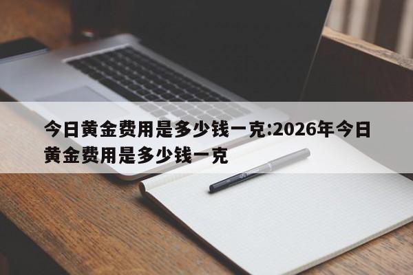 今日黄金费用是多少钱一克:2026年今日黄金费用是多少钱一克
