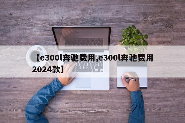 【e300l奔驰费用,e300l奔驰费用2024款】