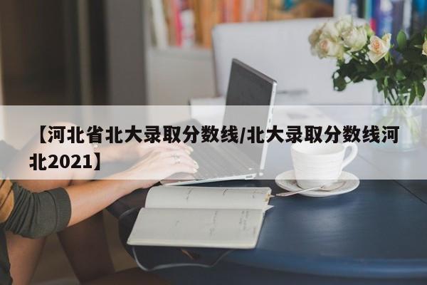 【河北省北大录取分数线/北大录取分数线河北2021】