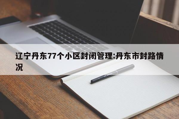 辽宁丹东77个小区封闭管理:丹东市封路情况
