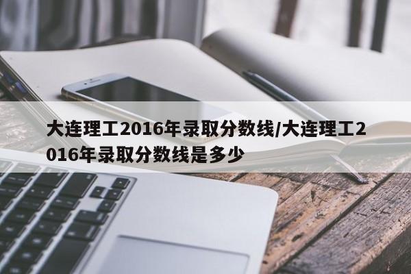 大连理工2016年录取分数线/大连理工2016年录取分数线是多少