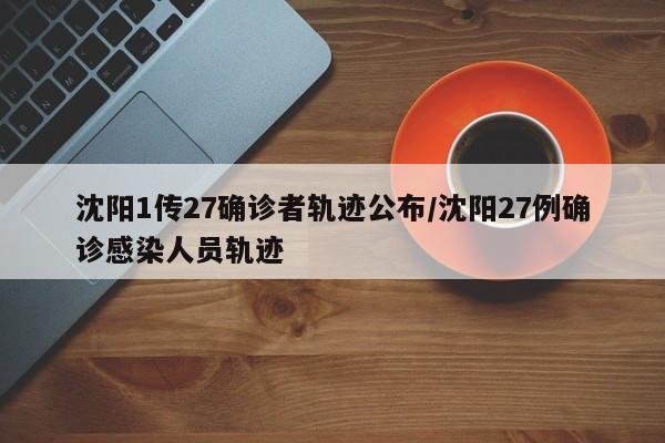 沈阳1传27确诊者轨迹公布/沈阳27例确诊感染人员轨迹