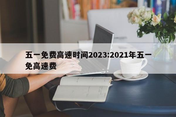 五一免费高速时间2023:2021年五一免高速费