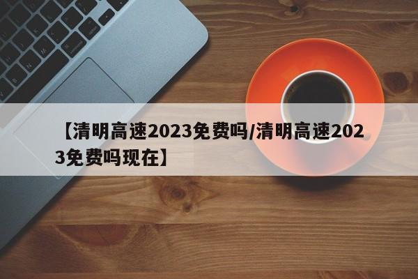 【清明高速2023免费吗/清明高速2023免费吗现在】