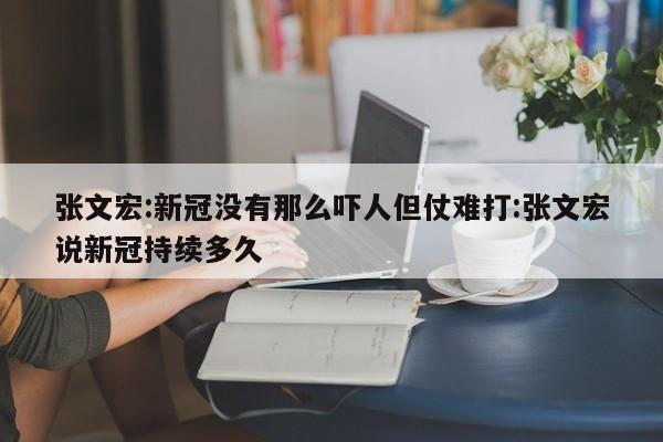 张文宏:新冠没有那么吓人但仗难打:张文宏说新冠持续多久