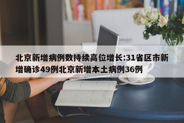 北京新增病例数持续高位增长:31省区市新增确诊49例北京新增本土病例36例