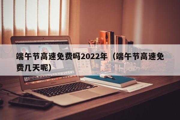 端午节高速免费吗2022年(端午节高速免费几天呢)