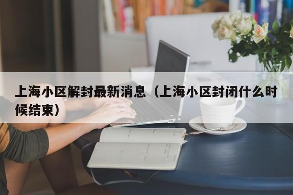上海小区解封最新消息(上海小区封闭什么时候结束)