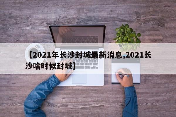 【2021年长沙封城最新消息,2021长沙啥时候封城】