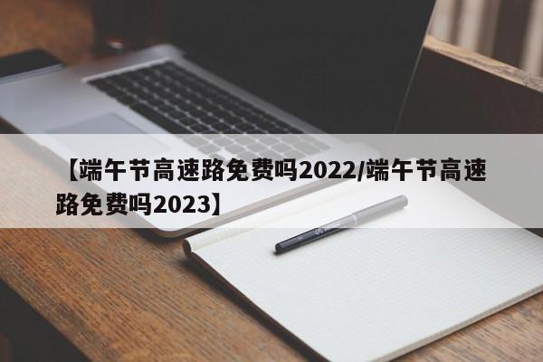 【端午节高速路免费吗2022/端午节高速路免费吗2023】